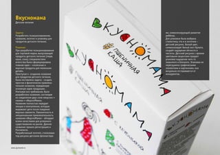 Задача:
Решение:
Разработать позиционирование,
название, логотип и упаковку для
продуктов детского питания.
При разработке позиционирования
для торговой марки, выпускающей
продукты детского питания (пюре,
каши, соки), специалистами
агентства была сформулирована
главная идея – «полезные и
вкусные продукты для маленьких
детей».
Приступая к созданию названия
для продуктов детского питания,
была поставлена задача - создать
простое и фонетически привлека-
тельное название, передающее
основную идею продукции.
Учитывая все требования, было
разработано название, состоящее
из соединения двух слов «вкусно» +
«мама» = «ВкусноМама».
Название полностью передает
эмоции и впечатления, которые
выражают дети после поедания
вкусных лакомств. Лаконичность и
эмоциональная привлекательность
названия «ВкусноМама» - обладает
всеми качествами для успешного
существования на рынке. Данное
название прошло регистрацию в
Роспатенте.
Разработанный логотип, стилизован
под рисунок детскими фломастера-
Вкусномама
18www.zg-brand.ru
Детское питание
ми, символизирующий развитие
ребёнка.
Для упаковки была выбрана
стилистика, что и в логотипе –
детский рисунок. Белый цвет,
символизирует белый лист бумаги,
создаёт ощущение лёгкости и
чистоты. Детский рисунок с яркими
цветовыми акцентами придает
упаковке ощущение чего-то
знакомого и близкого. Упаковка не
перегружена графическими
элементами и картинками, она
визуально отстраивается от
конкурентов.
 