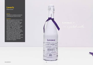 Задача:
Решение:
Разработать название, концепцию
и упаковку для игристого вина.
Идея для упаковки игристого вина
была разработана на основе
концепции. На упаковке бутылки
написано слово «любовь» на 69
языках мира. Разработанная
упаковка полностью соответствует
слогану — «69 языков любви».
Цветовой основой упаковки
послужил белый цвет, в качестве
дополнительного цвета был выбран
благородный фиолетовый цвет,
который выгодно подчеркнул
изящество дополнительных деталей
упаковки. Благодаря цветовой
гамме, упаковка для игристого вина
выглядит изысканно и выгодно
отличается от других.
Loveriz
22www.zg-brand.ru
Игристое вино
 