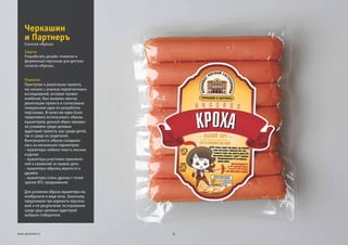 Задача:
Решение:
Разработать дизайн этикетки и
фирменный персонаж для детских
сосисок «Кроха».
Приступая к реализации проекта,
мы начали с анализа маркетинговых
исследований, которые провел
комбинат, был выявлен вектор
реализации проекта и согласована
генеральная идея по разработке
персонажа. В качестве идеи было
предложено использовать образы
мушкетеров, данный образ прекрас-
но узнаваем среди целевых
аудиторий проекта, как среди детей,
так и среди их родителей.
Выигрышность образа складыва-
лась из нескольких параметров:
- мушкетеры любили поесть мясные
изделия
- мушкетеры участники приключе-
ний и сражений за правое дело
- мушкетеры образец верности и
дружбы
- мушкетеры очень удачны с точки
зрения BTL продвижения
Для усиления образа мушкетера мы
изобразили в виде кота. Заказчику
предложили три варианта персона-
жей и по результатам тестирования
среди двух целевых аудиторий
выбрали победителя.
Черкашин
и Партнеръ
8www.zg-brand.ru
Сосиски «Кроха»
 