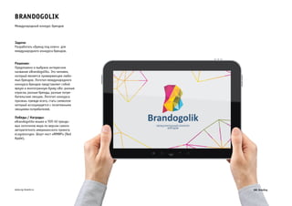 Brandogolik 
Международный конкурс брендов 
Задача: 
Разработать «Бренд под ключ» для 
международного конкурса брендов. 
Решение: 
Предложено и выбрано интересное 
название «Brandogolik». Это человек, 
который является приверженцем люби- 
мых брендов. Логотип международного 
конкурса брендов представляет собой 
яркую и многогранную букву «B»: разные 
отрасли, разные бренды, разные потре- 
бительские эмоции. Логотип конкурса 
призван, прежде всего, стать символом 
который ассоциируется с позитивными 
эмоциями потребителей. 
Победы / Награды: 
«Brandogolik» вошел в ТОП-50 трендо- 
вых логотипов мира по версии самого 
авторитетного американского проекта 
«Logolounge». Шорт-лист «ММФР» (Red 
Apple). 
www.zg-brand.ru 
 