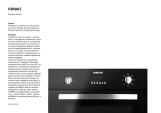 HiMANS 
Бытовая техника 
Задача: 
Разработать название, логотип, фирмен- 
ный стиль, бренбук для производителя 
бытовой техники и систем «умный дом». 
Решение: 
Разработка проекта началась с анализа 
рынка и обсуждения с заказчиком страте- 
гических отличий марки от конкурентов 
(позиционирования), после нескольких 
сессий по обсуждению будущей концеп- 
ции был сформулирован тезис «уровнем 
выше», на который мы стали опираться 
в своих разработках. «Уровнем выше» к 
таким ассоциациям пожелал прийти наш 
клиент в будущем. 
Сложность разработки названия обу- 
славливалась, прежде всего, большим 
перечнем классов МКТУ (их было 9). При 
разработке названия были проработаны 
всевозможные «ассоциативные карты», 
проработаны различные способы по- 
строения слов, в итоге, впервые в рамках 
одного проекта было проработано более 
600 различных вариантов названий из 
которых только двадцать можно было за- 
регистрировать. После многочисленных 
раздумий и тестирований было выбрано 
название «HiMANS». данное название 
объединило в себе две идеи: первая – 
«HiMANS» это дружелюбная техника (Hi 
mans – привет люди), с другой стороны 
«HiMANS» это высокий уровень (Higner in 
Manners). 
www.zg-brand.ru 
 