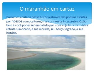  Podíamos contar a nossa história através das poesias escritas
por nossos compositores,musicos,nossos interpretes. Quão
belo é você poder ser embalado por sons cuja letra da música
retrata sua cidade, a sua morada, seu berço sagrado, a sua
história.
O maranhão em cartaz
 