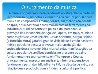  A música popular moderna produzida no Maranhão a partir da
incorporação de símbolos e elementos da cultura popular pela
música de compositores maranhenses, em meados da década
de 1970, e sua posterior aproximação com as ferramentas da
indústria cultural no contexto político do Maranhão. A
gravação do LP Bandeira de Aço, de Papete, em 1978, reunindo
composições de Cesar Teixeira, Josias Sobrinho, Sérgio Habibe
(e Ronaldo Mota) garante grande visibilidade à então nascente
música popular e passa a provocar maior aceitação da
sociedade dessa nova estética musical e das manifestações da
cultura popular. As análises contidas no presente trabalho
fundamentam-se teoricamente em Thompson e Geertz,
principalmente, e procuram analisar também a expansão do
fenômeno a partir da rádio Mirante FM, na década de 1980, e a
relação dessa produção com a indústria cultural e política.
O surgimento da música
 