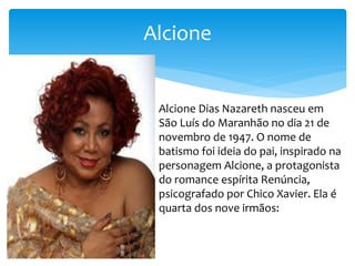 Alcione
Alcione Dias Nazareth nasceu em
São Luís do Maranhão no dia 21 de
novembro de 1947. O nome de
batismo foi ideia do pai, inspirado na
personagem Alcione, a protagonista
do romance espírita Renúncia,
psicografado por Chico Xavier. Ela é
quarta dos nove irmãos:
 
