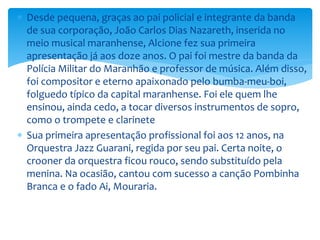  Desde pequena, graças ao pai policial e integrante da banda
de sua corporação, João Carlos Dias Nazareth, inserida no
meio musical maranhense, Alcione fez sua primeira
apresentação já aos doze anos. O pai foi mestre da banda da
Polícia Militar do Maranhão e professor de música. Além disso,
foi compositor e eterno apaixonado pelo bumba-meu-boi,
folguedo típico da capital maranhense. Foi ele quem lhe
ensinou, ainda cedo, a tocar diversos instrumentos de sopro,
como o trompete e clarinete
 Sua primeira apresentação profissional foi aos 12 anos, na
Orquestra Jazz Guarani, regida por seu pai. Certa noite, o
crooner da orquestra ficou rouco, sendo substituído pela
menina. Na ocasião, cantou com sucesso a canção Pombinha
Branca e o fado Ai, Mouraria.
 