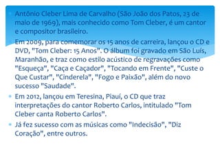  Antônio Cleber Lima de Carvalho (São João dos Patos, 23 de
maio de 1969), mais conhecido como Tom Cleber, é um cantor
e compositor brasileiro.
 Em 2009, para comemorar os 15 anos de carreira, lançou o CD e
DVD, "Tom Cleber: 15 Anos". O álbum foi gravado em São Luís,
Maranhão, e traz como estilo acústico de regravações como
"Esqueça", "Caça e Caçador", "Tocando em Frente", "Custe o
Que Custar", "Cinderela", "Fogo e Paixão", além do novo
sucesso "Saudade".
 Em 2012, lançou em Teresina, Piauí, o CD que traz
interpretações do cantor Roberto Carlos, intitulado "Tom
Cleber canta Roberto Carlos".
 Já fez sucesso com as músicas como "Indecisão", "Diz
Coração", entre outros.
 
