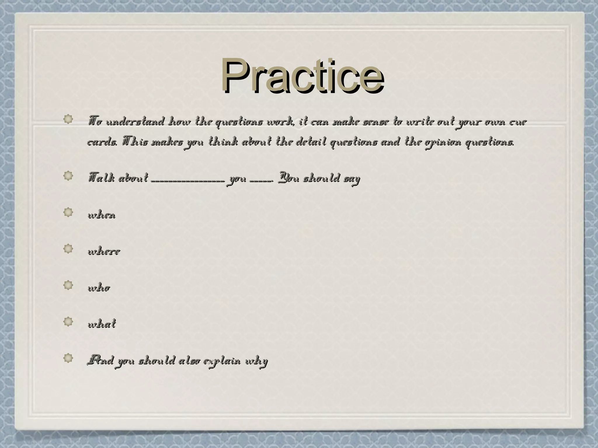 PracticePractice
To understand how the questions work, it can make sense to write out your own cueTo understand how the questions work, it can make sense to write out your own cue
cards. This makes you think about the detail questions and the opinion questions.cards. This makes you think about the detail questions and the opinion questions.
Talk about _________________ you _____. You should sayTalk about _________________ you _____. You should say
whenwhen
wherewhere
whowho
whatwhat
And you should also explain whyAnd you should also explain why
 