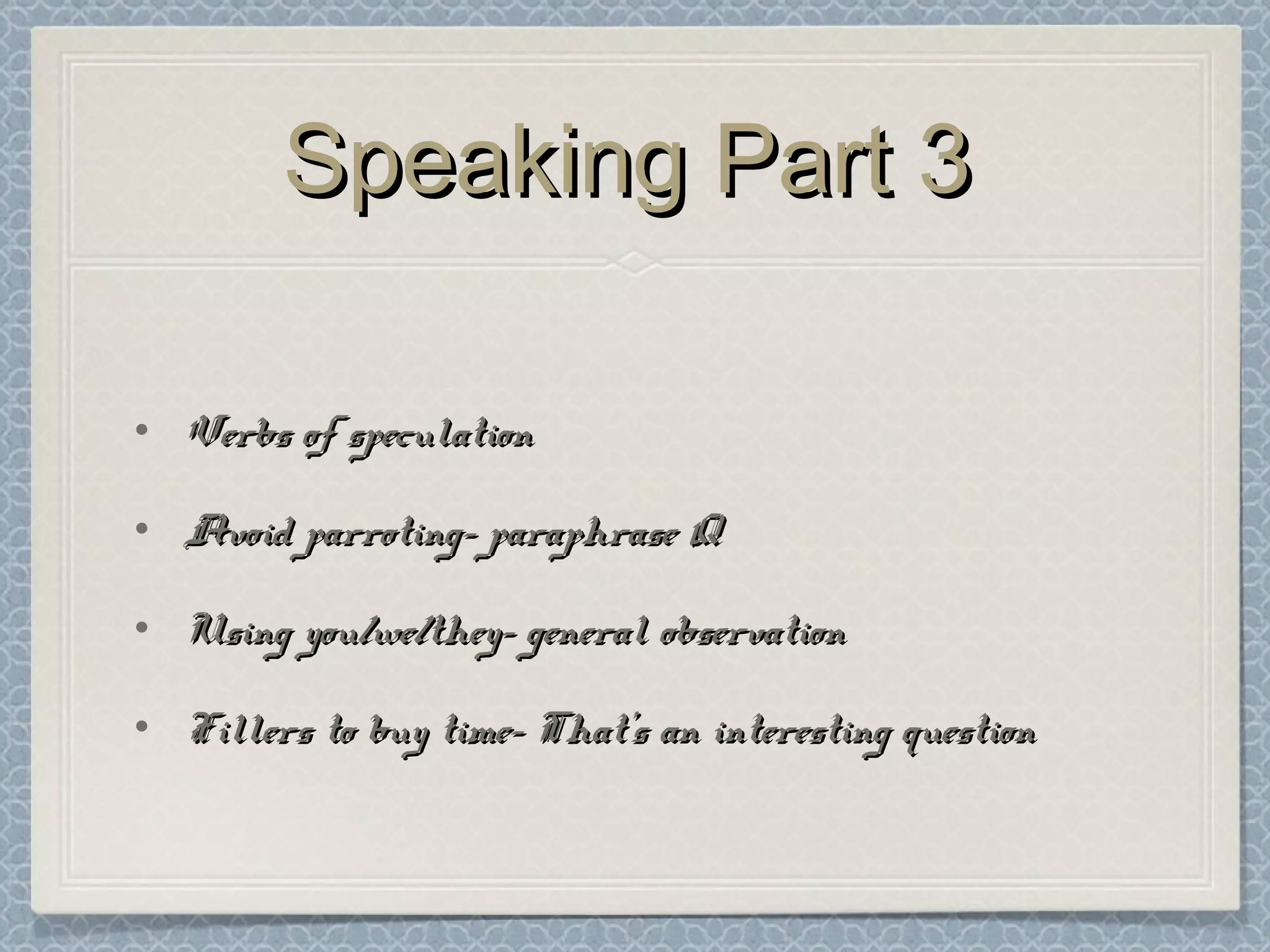 Speaking Part 3Speaking Part 3
• Verbs of speculationVerbs of speculation
• Avoid parroting- paraphrase QAvoid parroting- paraphrase Q
• Using you/we/they- general observationUsing you/we/they- general observation
• Fillers to buy time- That’s an interesting questionFillers to buy time- That’s an interesting question
 