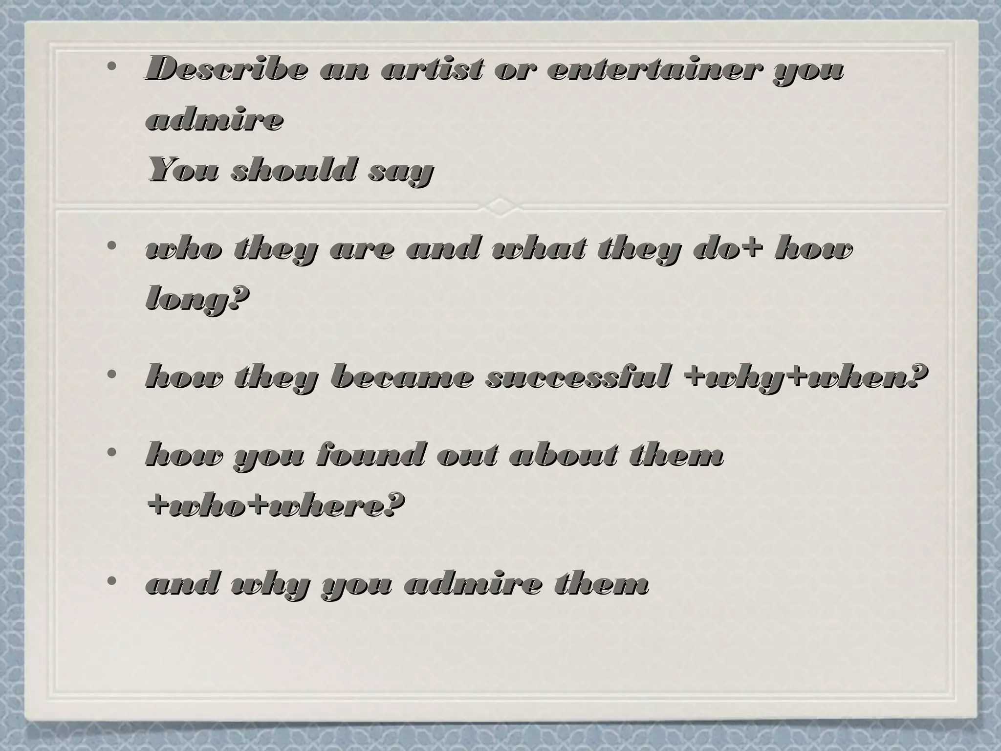 • Describe an artist or entertainer youDescribe an artist or entertainer you
admireadmire
You should sayYou should say
• who they are and what they do+ howwho they are and what they do+ how
long?long?
• how they became successful +why+when?how they became successful +why+when?
• how you found out about themhow you found out about them
+who+where?+who+where?
• and why you admire themand why you admire them
 