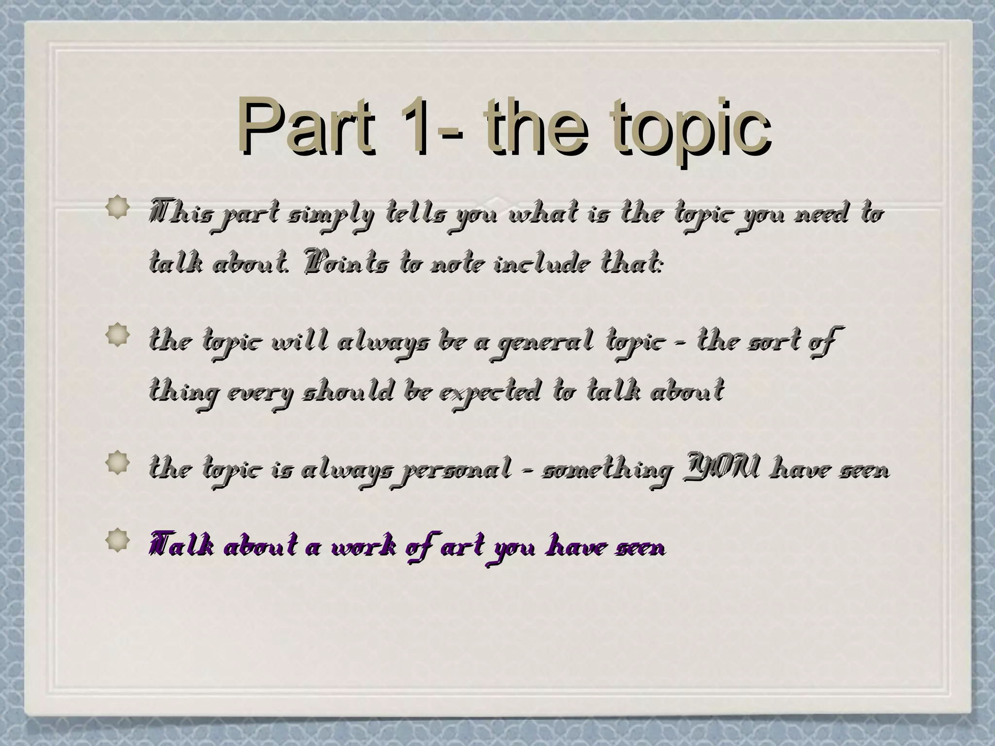 Part 1- the topicPart 1- the topic
This part simply tells you what is the topic you need toThis part simply tells you what is the topic you need to
talk about. Points to note include that:talk about. Points to note include that:
the topic will always be a general topic – the sort ofthe topic will always be a general topic – the sort of
thing every should be expected to talk aboutthing every should be expected to talk about
the topic is always personal – something YOU have seenthe topic is always personal – something YOU have seen
Talk about a work of art you have seenTalk about a work of art you have seen
 