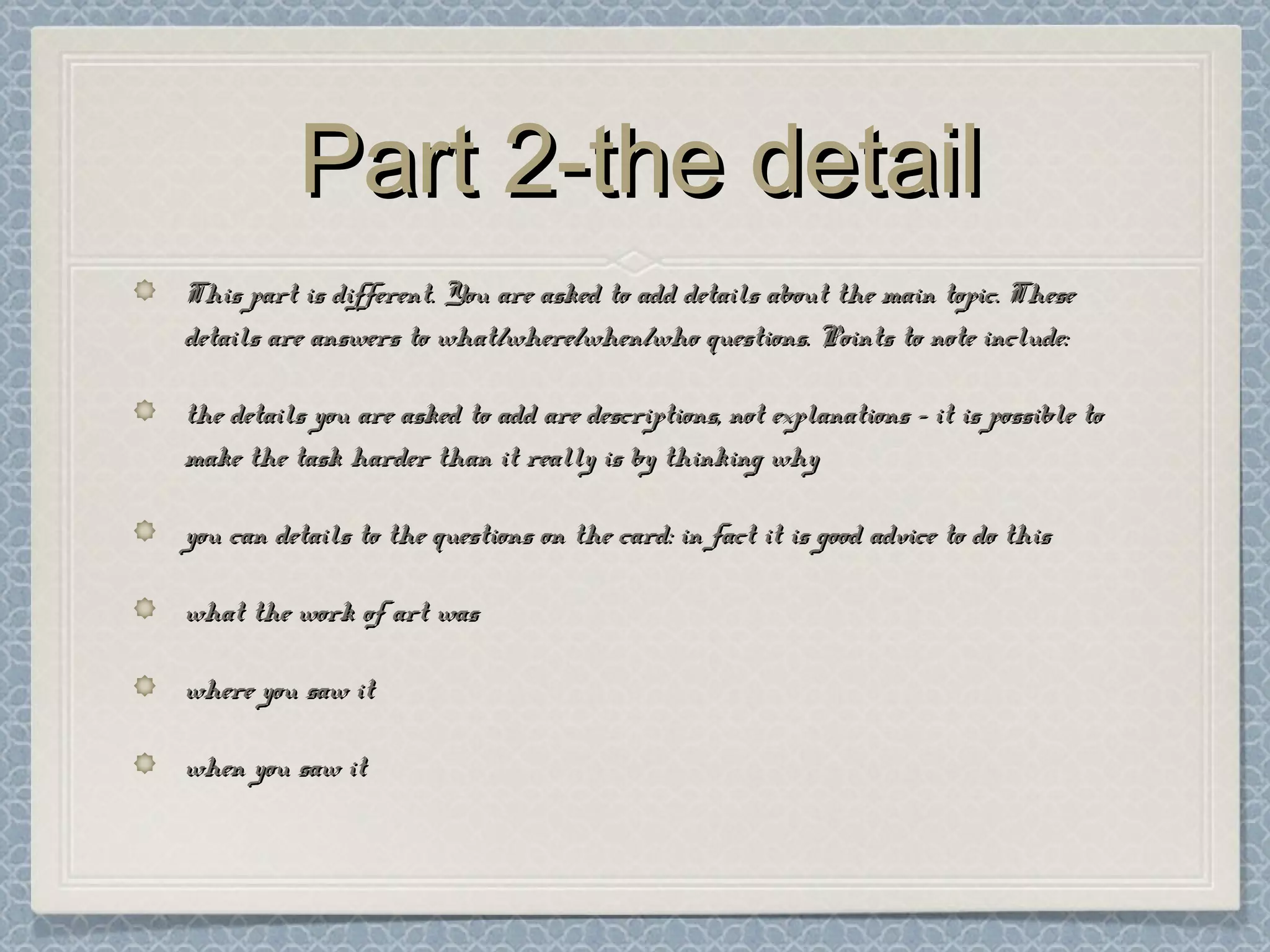 Part 2-the detailPart 2-the detail
This part is different. You are asked to add details about the main topic. TheseThis part is different. You are asked to add details about the main topic. These
details are answers to what/where/when/who questions. Points to note include:details are answers to what/where/when/who questions. Points to note include:
the details you are asked to add are descriptions, not explanations – it is possible tothe details you are asked to add are descriptions, not explanations – it is possible to
make the task harder than it really is by thinking whymake the task harder than it really is by thinking why
you can details to the questions on the card: in fact it is good advice to do thisyou can details to the questions on the card: in fact it is good advice to do this
what the work of art waswhat the work of art was
where you saw itwhere you saw it
when you saw itwhen you saw it
 