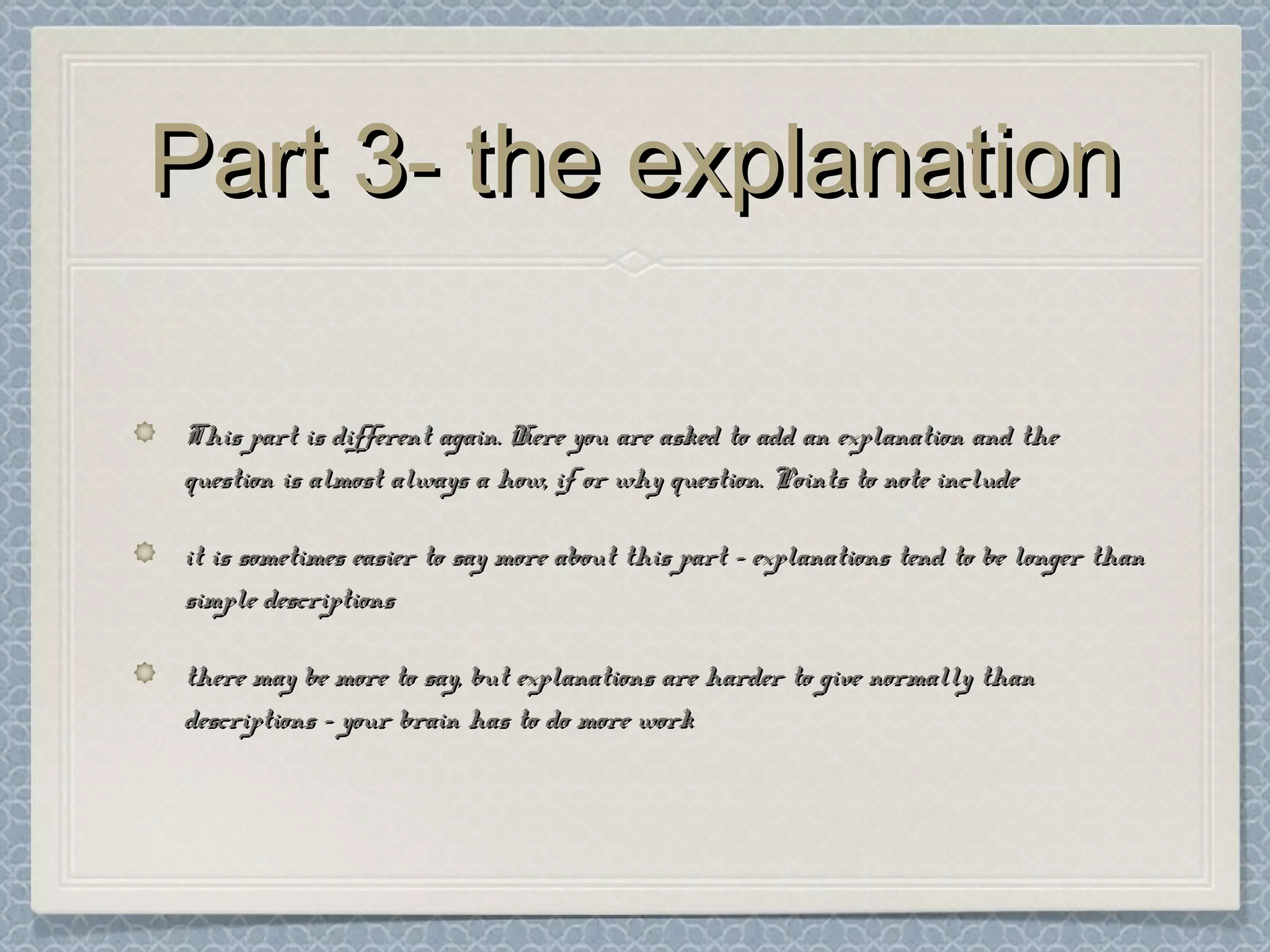 Part 3- the explanationPart 3- the explanation
This part is different again. Here you are asked to add an explanation and theThis part is different again. Here you are asked to add an explanation and the
question is almost always a how, if or why question. Points to note includequestion is almost always a how, if or why question. Points to note include
it is sometimes easier to say more about this part – explanations tend to be longer thanit is sometimes easier to say more about this part – explanations tend to be longer than
simple descriptionssimple descriptions
there may be more to say, but explanations are harder to give normally thanthere may be more to say, but explanations are harder to give normally than
descriptions – your brain has to do more workdescriptions – your brain has to do more work
 