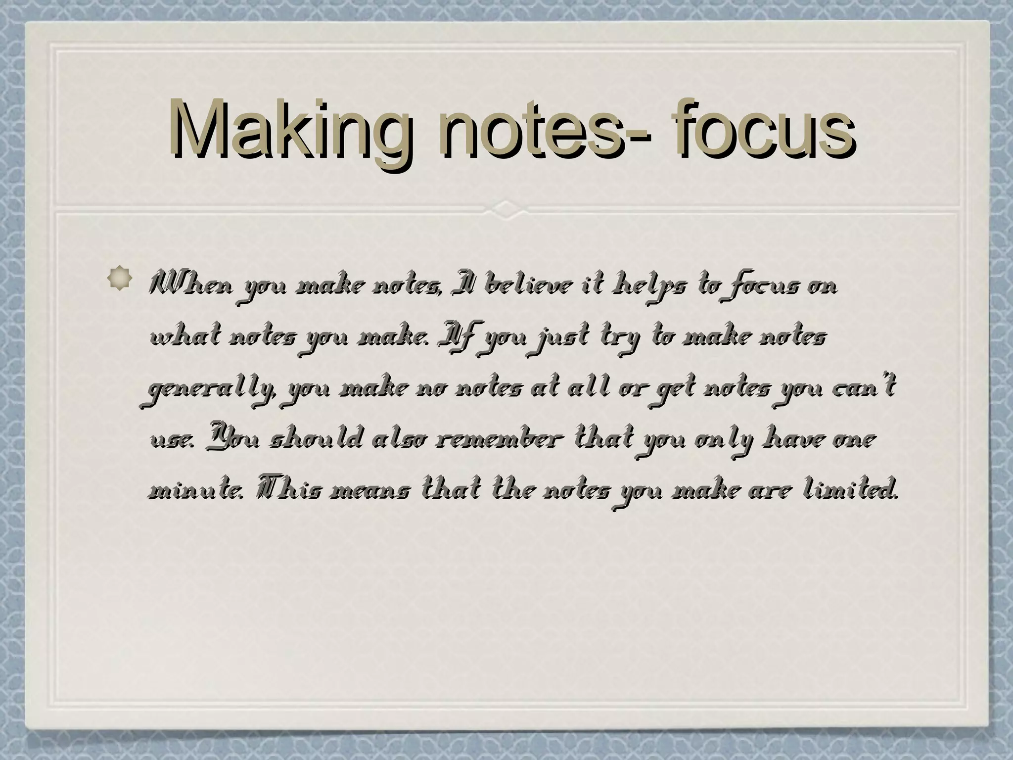 Making notes- focusMaking notes- focus
When you make notes, I believe it helps to focus onWhen you make notes, I believe it helps to focus on
what notes you make. If you just try to make noteswhat notes you make. If you just try to make notes
generally, you make no notes at all or get notes you can’tgenerally, you make no notes at all or get notes you can’t
use. You should also remember that you only have oneuse. You should also remember that you only have one
minute. This means that the notes you make are limited.minute. This means that the notes you make are limited.
 