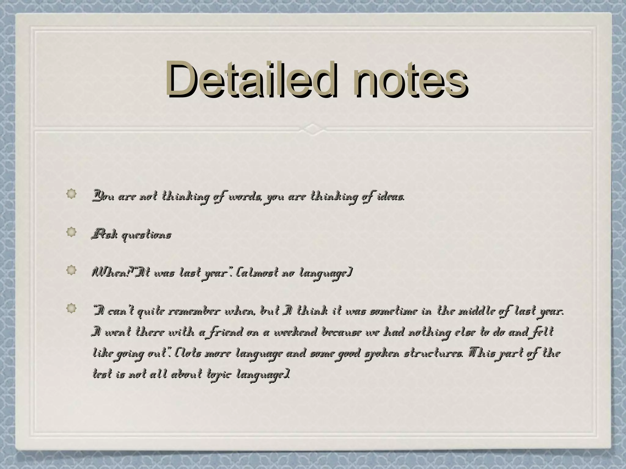 Detailed notesDetailed notes
You are not thinking of words, you are thinking of ideas.You are not thinking of words, you are thinking of ideas.
Ask questionsAsk questions
When?“It was last year”. (almost no language)When?“It was last year”. (almost no language)
““I can’t quite remember when, but I think it was sometime in the middle of last year.I can’t quite remember when, but I think it was sometime in the middle of last year.
I went there with a friend on a weekend because we had nothing else to do and feltI went there with a friend on a weekend because we had nothing else to do and felt
like going out”. (lots more language and some good spoken structures. This part of thelike going out”. (lots more language and some good spoken structures. This part of the
test is not all about topic language).test is not all about topic language).
 