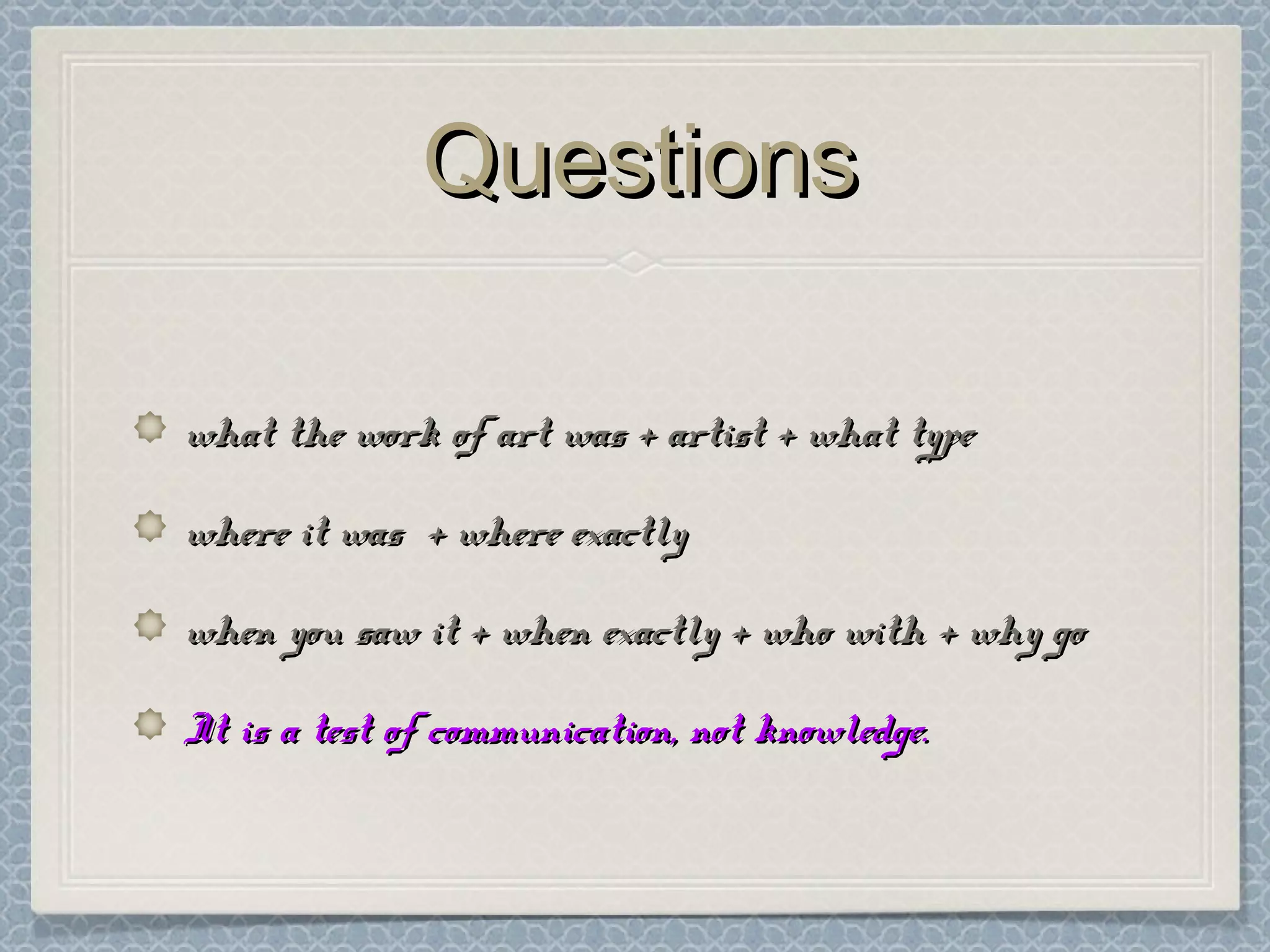 QuestionsQuestions
what the work of art was + artist + what typewhat the work of art was + artist + what type
where it was + where exactlywhere it was + where exactly
when you saw it + when exactly + who with + why gowhen you saw it + when exactly + who with + why go
It is a test of communication, not knowledge.It is a test of communication, not knowledge.
 