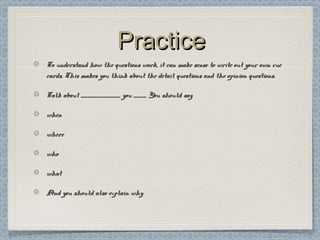 PracticePractice
To understand how the questions work, it can make sense to write out your own cueTo understand how the questions work, it can make sense to write out your own cue
cards. This makes you think about the detail questions and the opinion questions.cards. This makes you think about the detail questions and the opinion questions.
Talk about _________________ you _____. You should sayTalk about _________________ you _____. You should say
whenwhen
wherewhere
whowho
whatwhat
And you should also explain whyAnd you should also explain why
 
