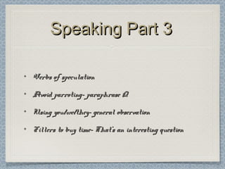 Speaking Part 3Speaking Part 3
• Verbs of speculationVerbs of speculation
• Avoid parroting- paraphrase QAvoid parroting- paraphrase Q
• Using you/we/they- general observationUsing you/we/they- general observation
• Fillers to buy time- That’s an interesting questionFillers to buy time- That’s an interesting question
 