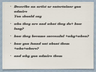 • Describe an artist or entertainer youDescribe an artist or entertainer you
admireadmire
You should sayYou should say
• who they are and what they do+ howwho they are and what they do+ how
long?long?
• how they became successful +why+when?how they became successful +why+when?
• how you found out about themhow you found out about them
+who+where?+who+where?
• and why you admire themand why you admire them
 