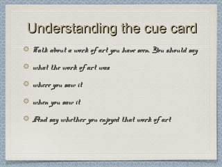 Understanding the cue cardUnderstanding the cue card
Talk about a work of art you have seen. You should sayTalk about a work of art you have seen. You should say
what the work of art waswhat the work of art was
where you saw itwhere you saw it
when you saw itwhen you saw it
And say whether you enjoyed that work of artAnd say whether you enjoyed that work of art
 