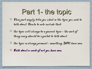 Part 1- the topicPart 1- the topic
This part simply tells you what is the topic you need toThis part simply tells you what is the topic you need to
talk about. Points to note include that:talk about. Points to note include that:
the topic will always be a general topic – the sort ofthe topic will always be a general topic – the sort of
thing every should be expected to talk aboutthing every should be expected to talk about
the topic is always personal – something YOU have seenthe topic is always personal – something YOU have seen
Talk about a work of art you have seenTalk about a work of art you have seen
 