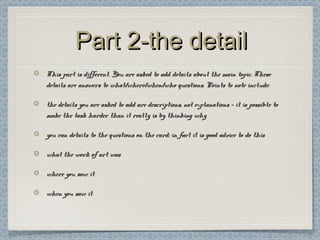 Part 2-the detailPart 2-the detail
This part is different. You are asked to add details about the main topic. TheseThis part is different. You are asked to add details about the main topic. These
details are answers to what/where/when/who questions. Points to note include:details are answers to what/where/when/who questions. Points to note include:
the details you are asked to add are descriptions, not explanations – it is possible tothe details you are asked to add are descriptions, not explanations – it is possible to
make the task harder than it really is by thinking whymake the task harder than it really is by thinking why
you can details to the questions on the card: in fact it is good advice to do thisyou can details to the questions on the card: in fact it is good advice to do this
what the work of art waswhat the work of art was
where you saw itwhere you saw it
when you saw itwhen you saw it
 