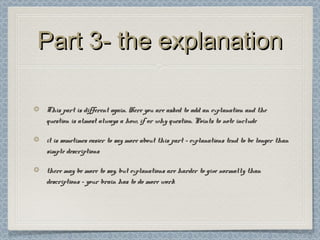 Part 3- the explanationPart 3- the explanation
This part is different again. Here you are asked to add an explanation and theThis part is different again. Here you are asked to add an explanation and the
question is almost always a how, if or why question. Points to note includequestion is almost always a how, if or why question. Points to note include
it is sometimes easier to say more about this part – explanations tend to be longer thanit is sometimes easier to say more about this part – explanations tend to be longer than
simple descriptionssimple descriptions
there may be more to say, but explanations are harder to give normally thanthere may be more to say, but explanations are harder to give normally than
descriptions – your brain has to do more workdescriptions – your brain has to do more work
 