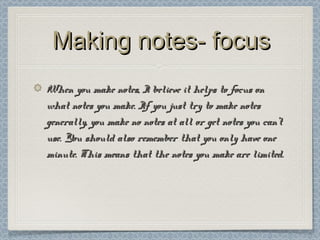 Making notes- focusMaking notes- focus
When you make notes, I believe it helps to focus onWhen you make notes, I believe it helps to focus on
what notes you make. If you just try to make noteswhat notes you make. If you just try to make notes
generally, you make no notes at all or get notes you can’tgenerally, you make no notes at all or get notes you can’t
use. You should also remember that you only have oneuse. You should also remember that you only have one
minute. This means that the notes you make are limited.minute. This means that the notes you make are limited.
 