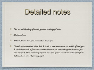 Detailed notesDetailed notes
You are not thinking of words, you are thinking of ideas.You are not thinking of words, you are thinking of ideas.
Ask questionsAsk questions
When?“It was last year”. (almost no language)When?“It was last year”. (almost no language)
““I can’t quite remember when, but I think it was sometime in the middle of last year.I can’t quite remember when, but I think it was sometime in the middle of last year.
I went there with a friend on a weekend because we had nothing else to do and feltI went there with a friend on a weekend because we had nothing else to do and felt
like going out”. (lots more language and some good spoken structures. This part of thelike going out”. (lots more language and some good spoken structures. This part of the
test is not all about topic language).test is not all about topic language).
 