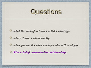 QuestionsQuestions
what the work of art was + artist + what typewhat the work of art was + artist + what type
where it was + where exactlywhere it was + where exactly
when you saw it + when exactly + who with + why gowhen you saw it + when exactly + who with + why go
It is a test of communication, not knowledge.It is a test of communication, not knowledge.
 