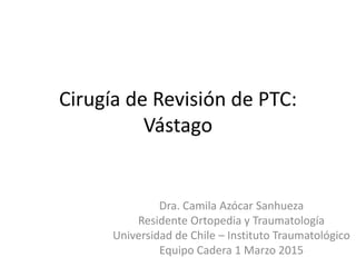 Cirugía de Revisión de PTC:
Vástago
Dra. Camila Azócar Sanhueza
Residente Ortopedia y Traumatología
Universidad de Chile – Instituto Traumatológico
Equipo Cadera 1 Marzo 2015
 