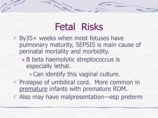 Fetal Risks
By35+ weeks when most fetuses have
pulmonary maturity, SEPSIS is main cause of
perinatal mortality and morbidity.
B beta haemolytic streptococcus is
especially lethal.
Can identify this vaginal culture.
Prolapse of umbilical cord. More common in
premature infants with premature ROM.
Also may have malpresentation—esp preterm
 