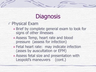 Diagnosis
Physical Exam
Brief by complete general exam to look for
signs of other illnesses
Assess Temp, heart rate and blood
pressure (assess for infection)
Fetal heart rate: may indicate infection
(asses by auscultation or EFM)
Assess fetal size and presentation with
Leopold’s maneuvers (cont.)
 