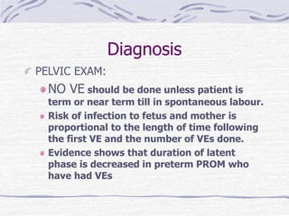 Diagnosis
PELVIC EXAM:
NO VE should be done unless patient is
term or near term till in spontaneous labour.
Risk of infection to fetus and mother is
proportional to the length of time following
the first VE and the number of VEs done.
Evidence shows that duration of latent
phase is decreased in preterm PROM who
have had VEs
 