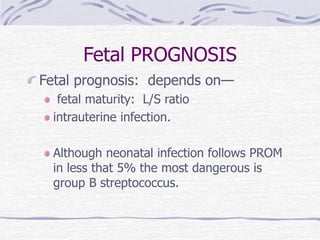 Fetal PROGNOSIS
Fetal prognosis: depends on—
fetal maturity: L/S ratio
intrauterine infection.
Although neonatal infection follows PROM
in less that 5% the most dangerous is
group B streptococcus.
 