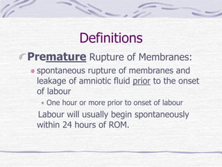 Definitions
Premature Rupture of Membranes:
spontaneous rupture of membranes and
leakage of amniotic fluid prior to the onset
of labour
One hour or more prior to onset of labour
Labour will usually begin spontaneously
within 24 hours of ROM.
 