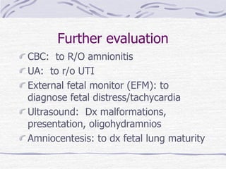 Further evaluation
CBC: to R/O amnionitis
UA: to r/o UTI
External fetal monitor (EFM): to
diagnose fetal distress/tachycardia
Ultrasound: Dx malformations,
presentation, oligohydramnios
Amniocentesis: to dx fetal lung maturity
 