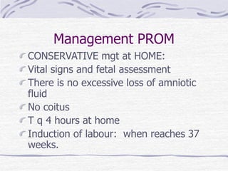 Management PROM
CONSERVATIVE mgt at HOME:
Vital signs and fetal assessment
There is no excessive loss of amniotic
fluid
No coitus
T q 4 hours at home
Induction of labour: when reaches 37
weeks.
 