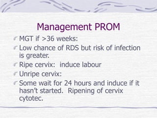 Management PROM
MGT if >36 weeks:
Low chance of RDS but risk of infection
is greater.
Ripe cervix: induce labour
Unripe cervix:
Some wait for 24 hours and induce if it
hasn’t started. Ripening of cervix
cytotec.
 