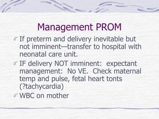 Management PROM
If preterm and delivery inevitable but
not imminent—transfer to hospital with
neonatal care unit.
IF delivery NOT imminent: expectant
management: No VE. Check maternal
temp and pulse, fetal heart tonts
(?tachycardia)
WBC on mother
 