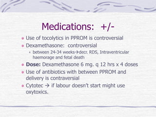 Medications: +/-
Use of tocolytics in PPROM is controversial
Dexamethasone: controversial
between 24-34 weeksdecr. RDS, Intraventricular
haemorage and fetal death
Dose: Dexamethasone 6 mg. q 12 hrs x 4 doses
Use of antibiotics with between PPROM and
delivery is contraversial
Cytotec  if labour doesn’t start might use
oxytoxics.
 