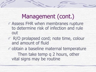Management (cont.)
Assess FHR when membranes rupture
to determine risk of infection and rule
out
R/O prolapsed cord; note time, colour
and amount of fluid
obtain a baseline maternal temperature
Then take temp q 2 hours, other
vital signs may be routine
 