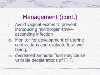 Management (cont.)
c. Avoid vaginal exams to prevent
introducing microorganisms—
ascending infection
d. Monitor for development of uterine
contractions and evaluate fetal well-
being;
e. decreased amniotic fluid may cause
variable decelerations of FHT.
 