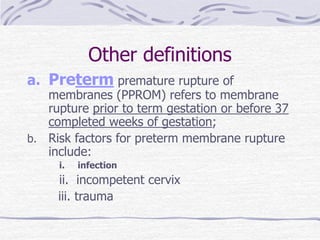Other definitions
a. Preterm premature rupture of
membranes (PPROM) refers to membrane
rupture prior to term gestation or before 37
completed weeks of gestation;
b. Risk factors for preterm membrane rupture
include:
i. infection
ii. incompetent cervix
iii. trauma
 