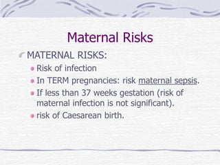 Maternal Risks
MATERNAL RISKS:
Risk of infection
In TERM pregnancies: risk maternal sepsis.
If less than 37 weeks gestation (risk of
maternal infection is not significant).
risk of Caesarean birth.
 