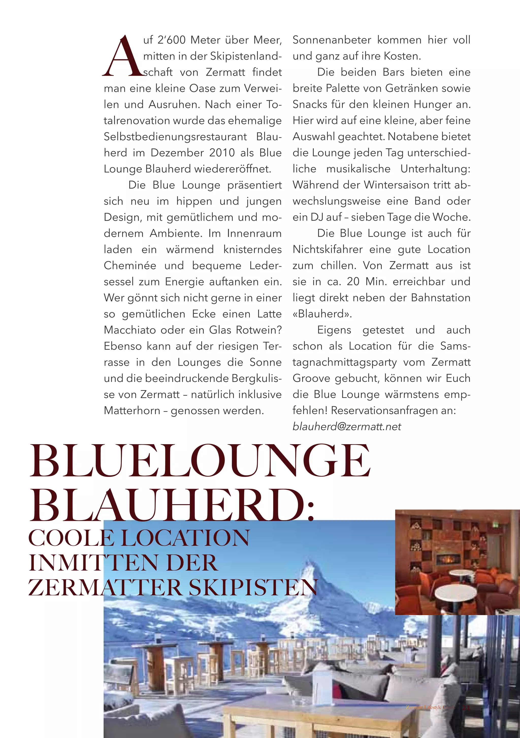A
            uf 2‘600 Meter über Meer,      Sonnenanbeter kommen hier voll
            mitten in der Skipistenland-   und ganz auf ihre Kosten.
            schaft von Zermatt findet            Die beiden Bars bieten eine
    man eine kleine Oase zum Verwei-       breite Palette von Getränken sowie
    len und Ausruhen. Nach einer To-       Snacks für den kleinen Hunger an.
    talrenovation wurde das ehemalige      Hier wird auf eine kleine, aber feine
    Selbstbedienungsrestaurant Blau-       Auswahl geachtet. Notabene bietet
    herd im Dezember 2010 als Blue         die Lounge jeden Tag unterschied-
    Lounge Blauherd wiedereröffnet.        liche musikalische Unterhaltung:
         Die Blue Lounge präsentiert       Während der Wintersaison tritt ab-
    sich neu im hippen und jungen          wechslungsweise eine Band oder
    Design, mit gemütlichem und mo-        ein DJ auf – sieben Tage die Woche.
    dernem Ambiente. Im Innenraum                Die Blue Lounge ist auch für
    laden ein wärmend knisterndes          Nichtskifahrer eine gute Location
    Cheminée und bequeme Leder-            zum chillen. Von Zermatt aus ist
    sessel zum Energie auftanken ein.      sie in ca. 20 Min. erreichbar und
    Wer gönnt sich nicht gerne in einer    liegt direkt neben der Bahnstation
    so gemütlichen Ecke einen Latte        «Blauherd».
    Macchiato oder ein Glas Rotwein?             Eigens getestet und auch
    Ebenso kann auf der riesigen Ter-      schon als Location für die Sams-
    rasse in den Lounges die Sonne         tagnachmittagsparty vom Zermatt
    und die beeindruckende Bergkulis-      Groove gebucht, können wir Euch
    se von Zermatt – natürlich inklusive   die Blue Lounge wärmstens emp-
    Matterhorn – genossen werden.          fehlen! Reservationsanfragen an:
                                           blauherd@zermatt.net



BLUELOUNGE
BLAUHERD:
COOLE LOCATION
INMITTEN DER
ZERMATTER SKIPISTEN




                                                                  Zermatt Lifestyle Guide   21
 