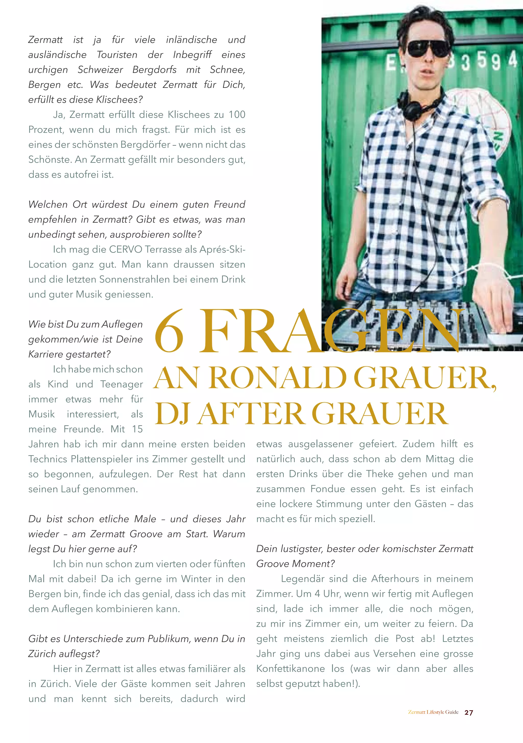 Zermatt ist ja für viele inländische und
ausländische Touristen der Inbegriff eines
urchigen Schweizer Bergdorfs mit Schnee,
Bergen etc. Was bedeutet Zermatt für Dich,
erfüllt es diese Klischees?
       Ja, Zermatt erfüllt diese Klischees zu 100
Prozent, wenn du mich fragst. Für mich ist es
eines der schönsten Bergdörfer – wenn nicht das
Schönste. An Zermatt gefällt mir besonders gut,
dass es autofrei ist.


Welchen Ort würdest Du einem guten Freund
empfehlen in Zermatt? Gibt es etwas, was man
unbedingt sehen, ausprobieren sollte?
     Ich mag die CERVO Terrasse als Aprés-Ski-
Location ganz gut. Man kann draussen sitzen
und die letzten Sonnenstrahlen bei einem Drink
und guter Musik geniessen.


Wie bist Du zum Auflegen
gekommen/wie ist Deine
Karriere gestartet?
                             6 FRAGEN
                             AN RONALD GRAUER,
      Ich habe mich schon
als Kind und Teenager
immer etwas mehr für
Musik interessiert, als
meine Freunde. Mit 15
                             DJ AFTER GRAUER
Jahren hab ich mir dann meine ersten beiden           etwas ausgelassener gefeiert. Zudem hilft es
Technics Plattenspieler ins Zimmer gestellt und       natürlich auch, dass schon ab dem Mittag die
so begonnen, aufzulegen. Der Rest hat dann            ersten Drinks über die Theke gehen und man
seinen Lauf genommen.                                 zusammen Fondue essen geht. Es ist einfach
                                                      eine lockere Stimmung unter den Gästen – das
Du bist schon etliche Male – und dieses Jahr          macht es für mich speziell.
wieder – am Zermatt Groove am Start. Warum
legst Du hier gerne auf?                              Dein lustigster, bester oder komischster Zermatt
      Ich bin nun schon zum vierten oder fünften      Groove Moment?
Mal mit dabei! Da ich gerne im Winter in den                Legendär sind die Afterhours in meinem
Bergen bin, finde ich das genial, dass ich das mit    Zimmer. Um 4 Uhr, wenn wir fertig mit Auflegen
dem Auflegen kombinieren kann.                        sind, lade ich immer alle, die noch mögen,
                                                      zu mir ins Zimmer ein, um weiter zu feiern. Da
Gibt es Unterschiede zum Publikum, wenn Du in         geht meistens ziemlich die Post ab! Letztes
Zürich auflegst?                                      Jahr ging uns dabei aus Versehen eine grosse
     Hier in Zermatt ist alles etwas familiärer als   Konfettikanone los (was wir dann aber alles
in Zürich. Viele der Gäste kommen seit Jahren         selbst geputzt haben!).
und man kennt sich bereits, dadurch wird
                                                                                       Zermatt Lifestyle Guide   27
 