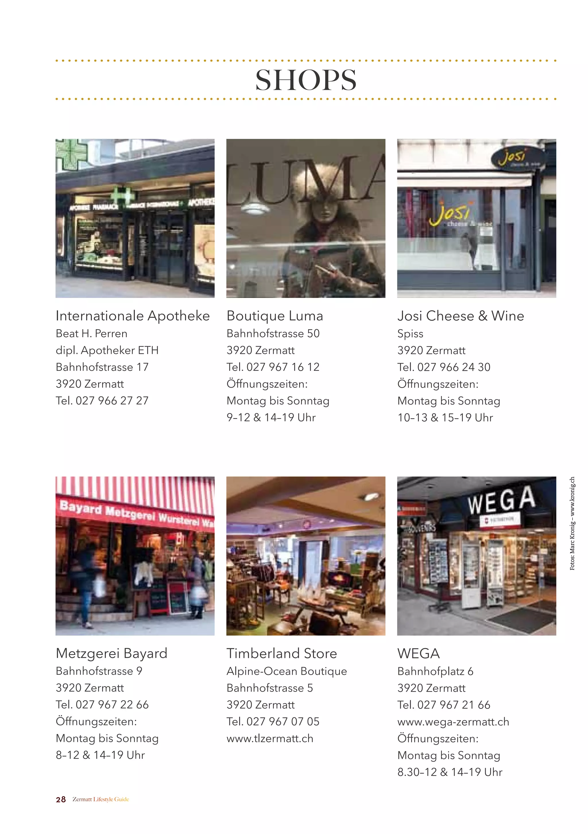 SHOPS




Internationale Apotheke        Boutique Luma           Josi Cheese & Wine
Beat H. Perren                 Bahnhofstrasse 50       Spiss
dipl. Apotheker ETH            3920 Zermatt            3920 Zermatt
Bahnhofstrasse 17              Tel. 027 967 16 12      Tel. 027 966 24 30
3920 Zermatt                   Öffnungszeiten:         Öffnungszeiten:
Tel. 027 966 27 27             Montag bis Sonntag      Montag bis Sonntag
                               9–12 & 14–19 Uhr        10–13 & 15–19 Uhr




                                                                             Fotos: Marc Kronig – www.kronig.ch




Metzgerei Bayard               Timberland Store        WEGA
Bahnhofstrasse 9               Alpine-Ocean Boutique   Bahnhofplatz 6
3920 Zermatt                   Bahnhofstrasse 5        3920 Zermatt
Tel. 027 967 22 66             3920 Zermatt            Tel. 027 967 21 66
Öffnungszeiten:                Tel. 027 967 07 05      www.wega-zermatt.ch
Montag bis Sonntag             www.tlzermatt.ch        Öffnungszeiten:
8–12 & 14–19 Uhr                                       Montag bis Sonntag
                                                       8.30–12 & 14–19 Uhr

28   Zermatt Lifestyle Guide
 