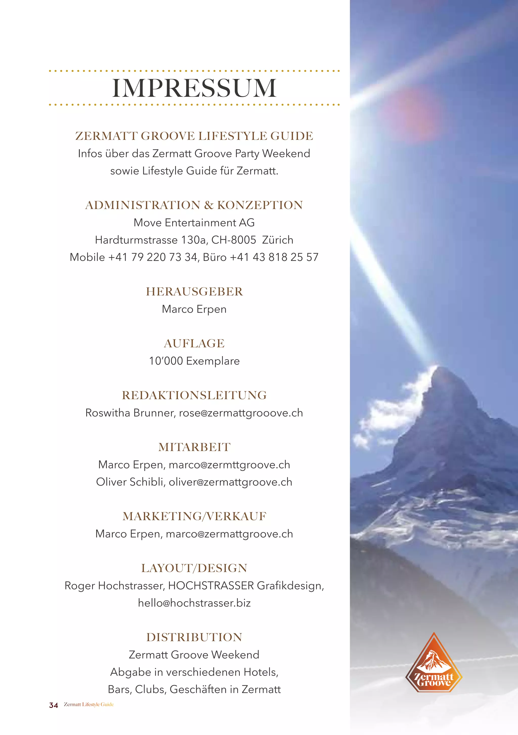 IMPRESSUM
          ZERMATT GROOVE LIFESTYLE GUIDE
           Infos über das Zermatt Groove Party Weekend
                          sowie Lifestyle Guide für Zermatt.


              ADMINISTRATION & KONZEPTION
                                Move Entertainment AG
                   Hardturmstrasse 130a, CH-8005 Zürich
       Mobile +41 79 220 73 34, Büro +41 43 818 25 57


                                  HERAUSGEBER
                                    Marco Erpen


                                     AUFLAGE
                                  10’000 Exemplare


                               REDAKTIONSLEITUNG
              Roswitha Brunner, rose@zermattgrooove.ch


                                    MITARBEIT
                    Marco Erpen, marco@zermttgroove.ch
                   Oliver Schibli, oliver@zermattgroove.ch


                               MARKETING/VERKAUF
                   Marco Erpen, marco@zermattgroove.ch


                                 LAYOUT/DESIGN
     Roger Hochstrasser, HOCHSTRASSER Grafikdesign,
                                hello@hochstrasser.biz


                                  DISTRIBUTION
                               Zermatt Groove Weekend
                          Abgabe in verschiedenen Hotels,
                         Bars, Clubs, Geschäften in Zermatt
34   Zermatt Lifestyle Guide
 