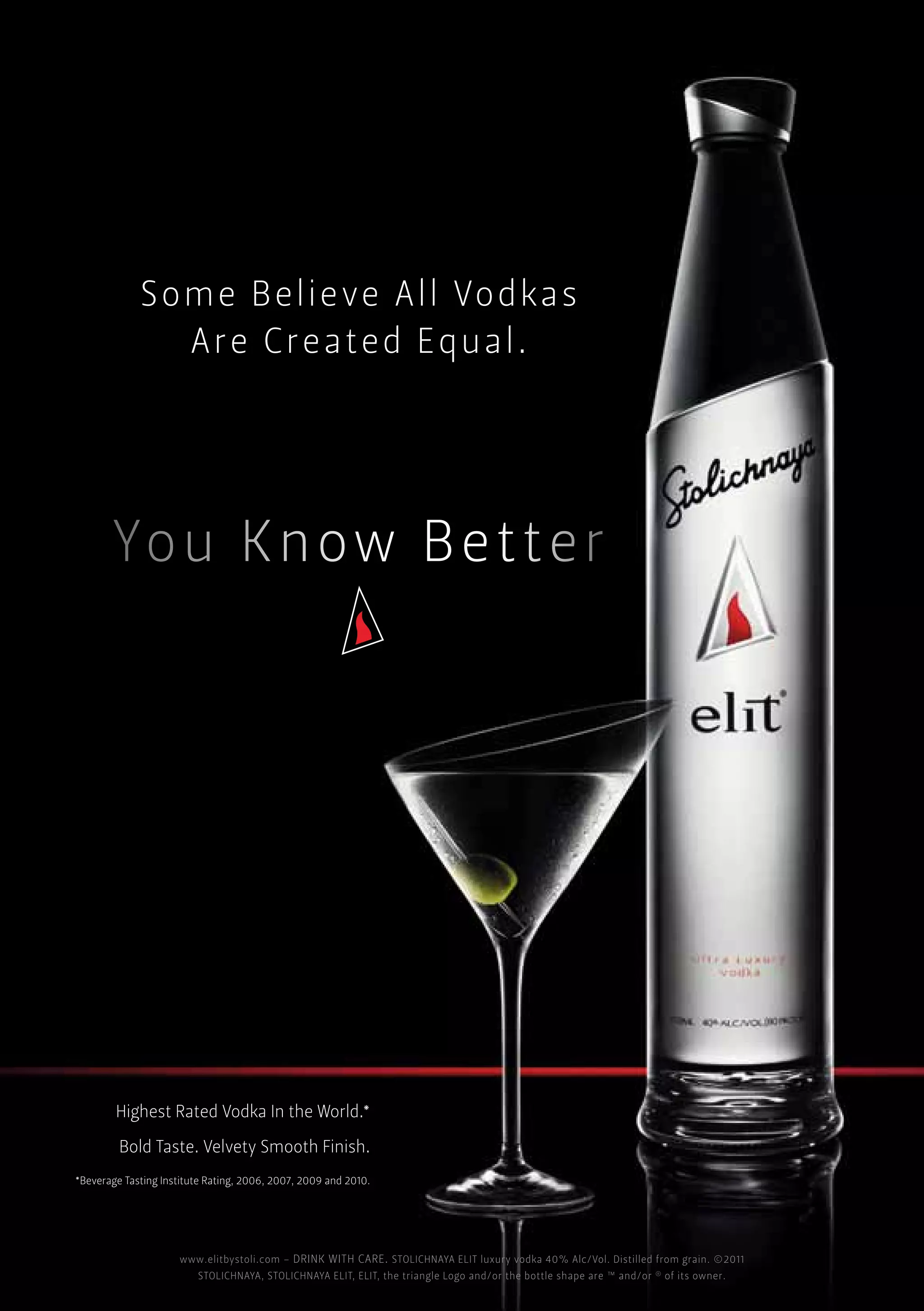 Som e BBelieve All Vo dkass
             Som e Believe All Vodkas
              Some elieve All Vodka
                AAre Created Equal.
                Arree Created Equal.
                      Created Equal.




        Highest Rated Vodka In In the World.*
         Highest Rated Vodka In the World.*
          Highest Rated Vodka the World.*
         Bold Taste. Velvety Smooth Finish.
          Bold Taste. Velvety Smooth Finish.
           Bold Taste. Velvety Smooth Finish.
*Beverage Tasting Institute Rating, 2006, 2007, 2009 andand 2010.
  *Beverage Tasting Institute Rating, 2006, 2007, 2009 and 2010.
    *Beverage Tasting Institute Rating, 2006, 2007, 2009 2010.




                     www.elitbystoli.com – – – DRINK WITH CARE. STOLICHNAYA ELIT luxury vodka 40% Alc/Vol. Distilled from grain. ©2011
                      www.elitbystoli.com DRINK WITH CARE. STOLICHNAYA ELIT luxury vodka 40% Alc/Vol. Distilled from grain. ©2011
                       www.elitbystoli.com DRINK WITH CARE. STOLICHNAYA ELIT luxury vodka 40% Alc/Vol. Distilled from grain. ©2011
                         STOLICHNAYA, STOLICHNAYA ELIT, ELIT, the the triangle Logo and/or the bottle shape areand/or ® ® ®its owner.
                          STOLICHNAYA, STOLICHNAYA ELIT, ELIT, the triangle Logo and/or the bottle shape are ™™ and/or ofof its owner.
                            STOLICHNAYA, STOLICHNAYA ELIT, ELIT, triangle Logo and/or the bottle shape are ™ and/or of its owner.
 