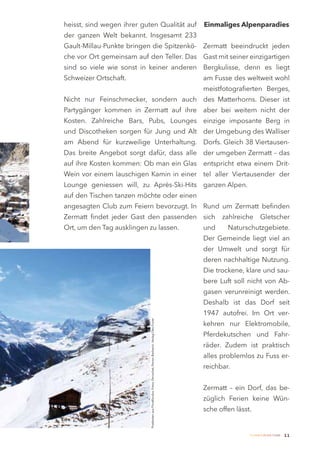 heisst, sind wegen ihrer guten Qualität auf                                                                       Einmaliges Alpenparadies
der ganzen Welt bekannt. Insgesamt 233
Gault-Millau-Punkte bringen die Spitzenkö- Zermatt beeindruckt jeden
che vor Ort gemeinsam auf den Teller. Das Gast mit seiner einzigartigen
sind so viele wie sonst in keiner anderen Bergkulisse, denn es liegt
Schweizer Ortschaft.                                                                                              am Fusse des weltweit wohl
                                                                                                                  meistfotografierten Berges,
Nicht nur Feinschmecker, sondern auch des Matterhorns. Dieser ist
Partygänger kommen in Zermatt auf ihre aber bei weitem nicht der
Kosten. Zahlreiche Bars, Pubs, Lounges einzige imposante Berg in
und Discotheken sorgen für Jung und Alt der Umgebung des Walliser
am Abend für kurzweilige Unterhaltung. Dorfs. Gleich 38 Viertausen-
Das breite Angebot sorgt dafür, dass alle der umgeben Zermatt – das
auf ihre Kosten kommen: Ob man ein Glas entspricht etwa einem Drit-
Wein vor einem lauschigen Kamin in einer tel aller Viertausender der
Lounge geniessen will, zu Après-Ski-Hits ganzen Alpen.
auf den Tischen tanzen möchte oder einen
angesagten Club zum Feiern bevorzugt. In Rund um Zermatt befinden
Zermatt findet jeder Gast den passenden sich                                                                            zahlreiche       Gletscher
Ort, um den Tag ausklingen zu lassen.                                                                             und     Naturschutzgebiete.
                                                                                                                  Der Gemeinde liegt viel an
                                                                                                                  der Umwelt und sorgt für
                                                                                                                  deren nachhaltige Nutzung.
                                                                                                                  Die trockene, klare und sau-
                                                                                                                  bere Luft soll nicht von Ab-
                                                                                                                  gasen verunreinigt werden.
                                                                                                                  Deshalb ist das Dorf seit
                                                                                                                  1947 autofrei. Im Ort ver-
                            Postkarten aus Privatfundus. Fotos: Perrochet, Perren-Barberini, Verlag Otto Furrer




                                                                                                                  kehren nur Elektromobile,
                                                                                                                  Pferdekutschen und Fahr-
                                                                                                                  räder. Zudem ist praktisch
                                                                                                                  alles problemlos zu Fuss er-
                                                                                                                  reichbar.


                                                                                                                  Zermatt – ein Dorf, das be-
                                                                                                                  züglich Ferien keine Wün-
                                                                                                                  sche offen lässt.


                                                                                                                                  Zermatt Lifestyle Guide   11
 